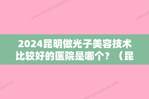 2024昆明做光子美容技术比较好的医院是哪个？（昆明做光子美容技术比较好的医院是哪个医院）