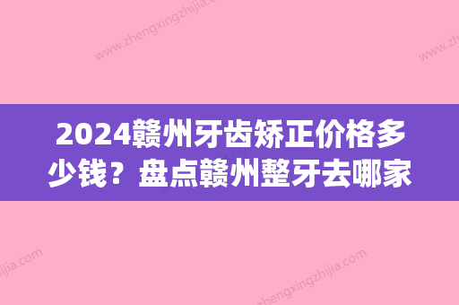 2024赣州牙齿矫正价格多少钱？盘点赣州整牙去哪家口腔医院好(江西省口腔医院整牙价格)