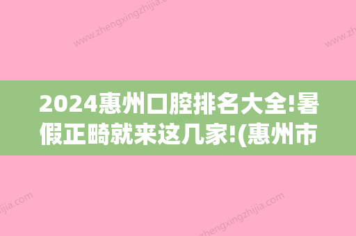 2024惠州口腔排名大全!暑假正畸就来这几家!(惠州市口腔医院正畸价格)