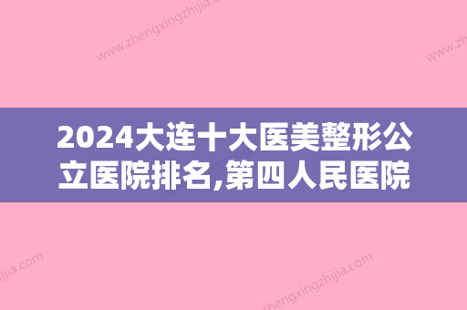 2024大连十大医美整形公立医院排名,第四人民医院烧伤、市人民医院等案例实拍、