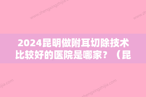 2024昆明做附耳切除技术比较好的医院是哪家？（昆明做附耳切除技术比较好的医院是哪家呢）