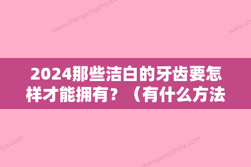 2024那些洁白的牙齿要怎样才能拥有？（有什么方法可以让牙齿变得很洁白）