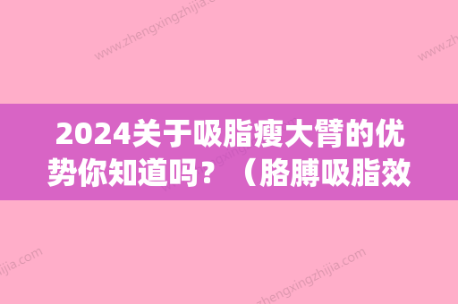 2024关于吸脂瘦大臂的优势你知道吗？（胳膊吸脂效果明显吗）(小臂吸脂多可以吸多少)