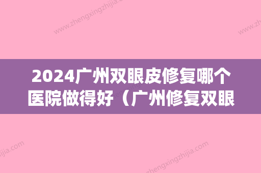 2024广州双眼皮修复哪个医院做得好（广州修复双眼皮哪家好）(广州双眼皮手术修复)