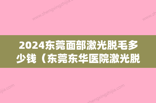 2024东莞面部激光脱毛多少钱（东莞东华医院激光脱毛）(东莞哪里有激光脱毛)