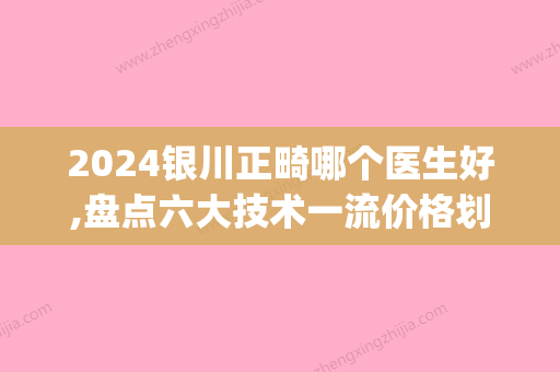 2024银川正畸哪个医生好,盘点六大技术一流价格划算的牙医名单(银川矫正牙齿哪个医生比较好)