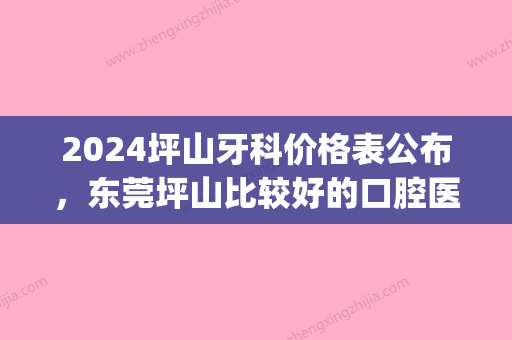 2024坪山牙科价格表公布，东莞坪山比较好的口腔医院收费不高(深圳坪山牙科哪家好)