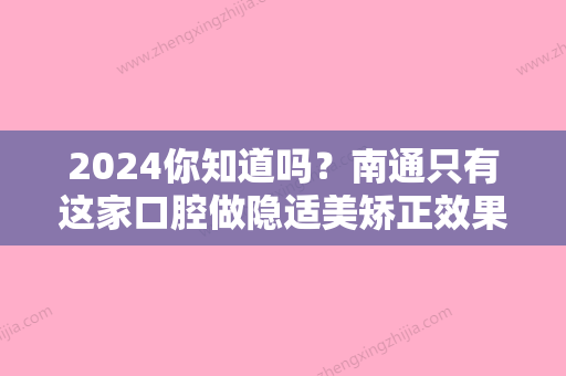 2024你知道吗？南通只有这家口腔做隐适美矫正效果好价格低！