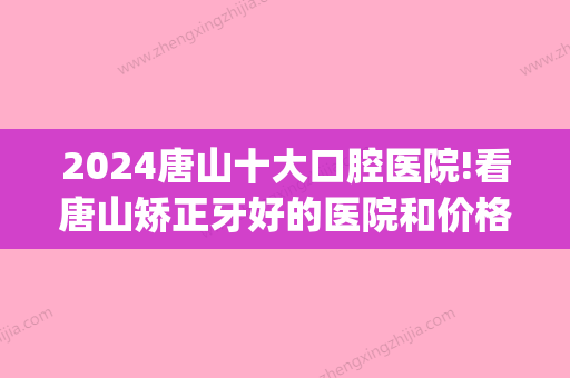 2024唐山十大口腔医院!看唐山矫正牙好的医院和价格(唐山牙齿矫正多少钱)