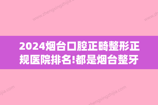 2024烟台口腔正畸整形正规医院排名!都是烟台整牙比较好的医院(烟台牙齿矫正哪家医院比较好)