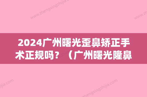 2024广州曙光歪鼻矫正手术正规吗？（广州曙光隆鼻怎么样）(广州曙光做鼻综合怎么样)