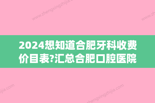 2024想知道合肥牙科收费价目表?汇总合肥口腔医院收费价格表(合肥省立医院牙科价目表)