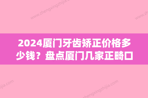 2024厦门牙齿矫正价格多少钱？盘点厦门几家正畸口碑推荐医院(厦门做牙齿矫正多少钱)