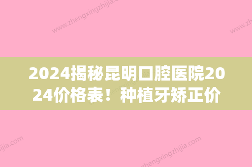 2024揭秘昆明口腔医院2024价格表！种植牙矫正价格都包含在内！(昆明市口腔医院种植牙价格表)