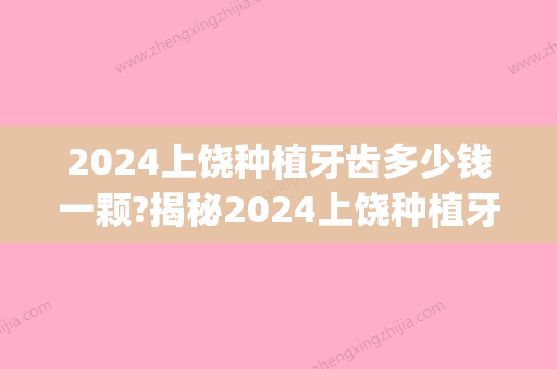 2024上饶种植牙齿多少钱一颗?揭秘2024上饶种植牙齿价格表(种植牙多少钱2024价格表)