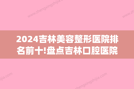 2024吉林美容整形医院排名前十!盘点吉林口腔医院排名前10!(吉林口腔比较好的医院)