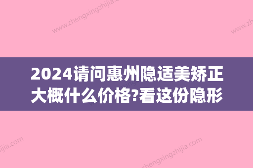 2024请问惠州隐适美矫正大概什么价格?看这份隐形矫正价格表(隐适美矫正价格2万五)