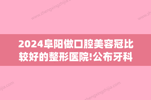 2024阜阳做口腔美容冠比较好的整形医院!公布牙科医院排名前三名单(阜阳整牙哪里好)