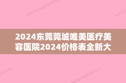 2024东莞莞城唯美医疗美容医院2024价格表全新大放送