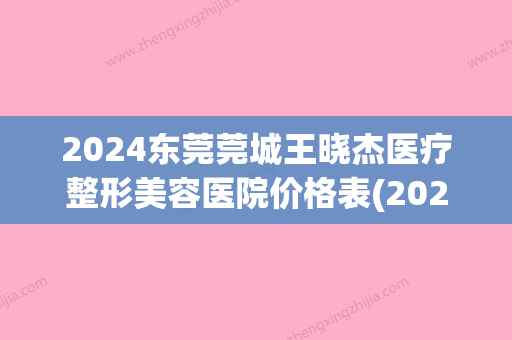 2024东莞莞城王晓杰医疗整形美容医院价格表(2024版)已公布