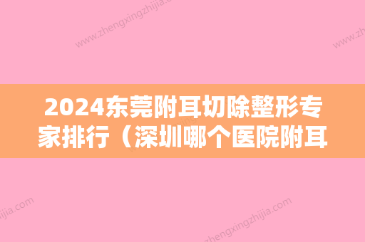 2024东莞附耳切除整形专家排行（深圳哪个医院附耳切除手术比较好）