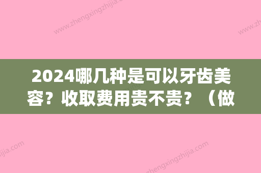 2024哪几种是可以牙齿美容？收取费用贵不贵？（做牙齿费用）(2024整牙费用)