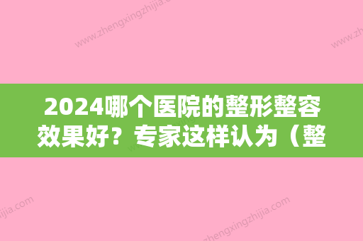 2024哪个医院的整形整容效果好？专家这样认为（整形医院整容好吗）