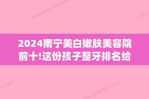 2024南宁美白嫩肤美容院前十!这份孩子整牙排名给你看(南宁市整容医院排行)