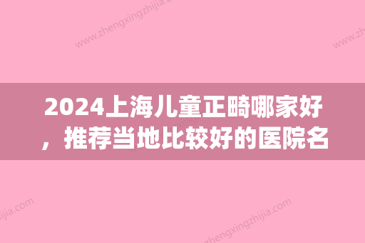 2024上海儿童正畸哪家好，推荐当地比较好的医院名单及价格(上海儿童正畸医生排名)