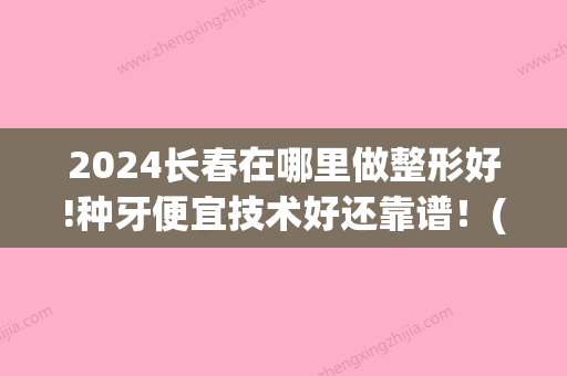 2024长春在哪里做整形好!种牙便宜技术好还靠谱！(长春种牙哪里种的好又不贵)