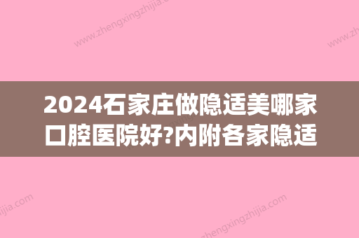 2024石家庄做隐适美哪家口腔医院好?内附各家隐适美价格参考!(北京口腔医院隐适美多少钱)