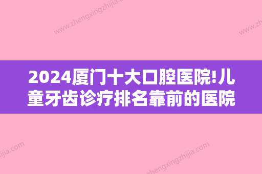 2024厦门十大口腔医院!儿童牙齿诊疗排名靠前的医院有哪些