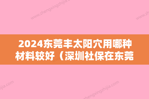 2024东莞丰太阳穴用哪种材料较好（深圳社保在东莞能用吗）