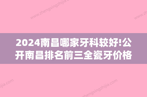 2024南昌哪家牙科较好!公开南昌排名前三全瓷牙价格！(南昌哪里牙科好且费用不高)