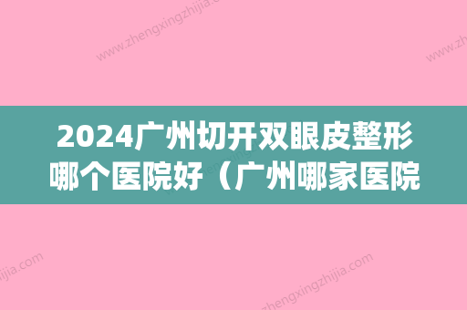 2024广州切开双眼皮整形哪个医院好（广州哪家医院割双眼皮好）(广州 割双眼皮)