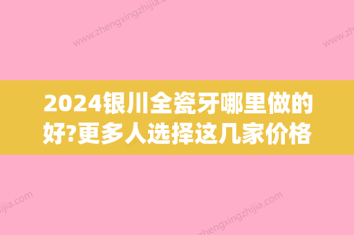 2024银川全瓷牙哪里做的好?更多人选择这几家价格也更亲民!(银川烤瓷牙哪里做的好)