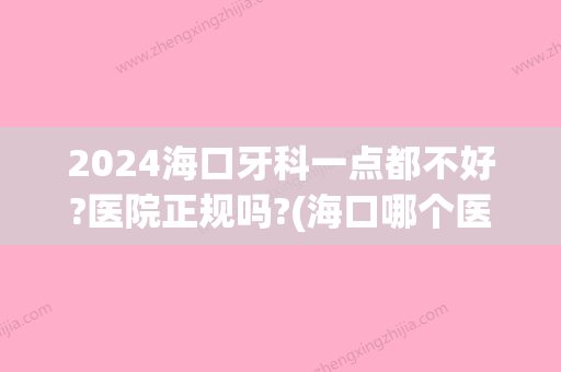 2024海口牙科一点都不好?医院正规吗?(海口哪个医院看牙口腔科好)