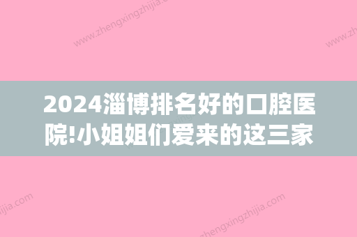 2024淄博排名好的口腔医院!小姐姐们爱来的这三家价格都不贵(淄博哪家口腔医院好)