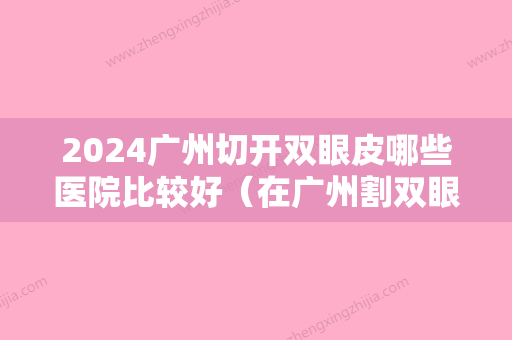 2024广州切开双眼皮哪些医院比较好（在广州割双眼皮去哪家医院好）