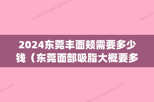 2024东莞丰面颊需要多少钱（东莞面部吸脂大概要多少钱）(东莞面部吸脂减肥价格)