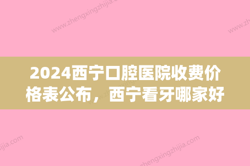 2024西宁口腔医院收费价格表公布，西宁看牙哪家好又便宜(西宁口腔医院补牙价格表)