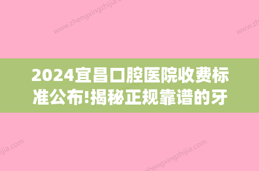 2024宜昌口腔医院收费标准公布!揭秘正规靠谱的牙科医院价格表!(宜昌中心医院牙科收费)