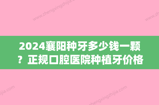 2024襄阳种牙多少钱一颗？正规口腔医院种植牙价格公布！(襄阳种植一颗牙齿需多少钱)