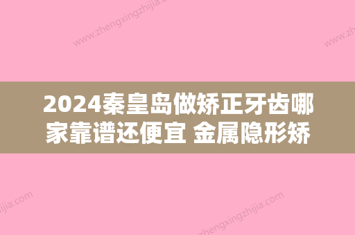 2024秦皇岛做矫正牙齿哪家靠谱还便宜 金属隐形矫正价格汇总