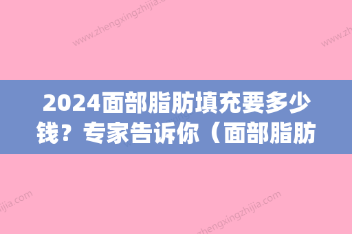 2024面部脂肪填充要多少钱？专家告诉你（面部脂肪填充价格多少?）(脂肪填充脸需要多少钱)