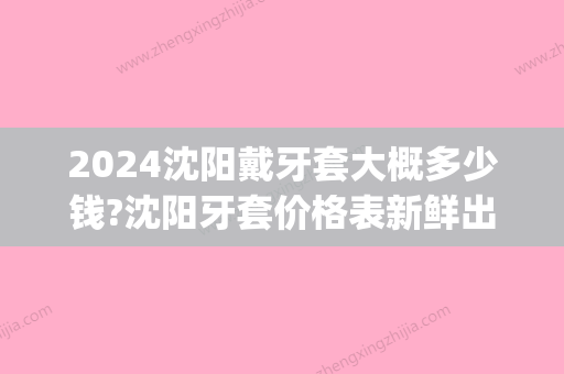 2024沈阳戴牙套大概多少钱?沈阳牙套价格表新鲜出炉!(沈阳牙套矫正多少钱)