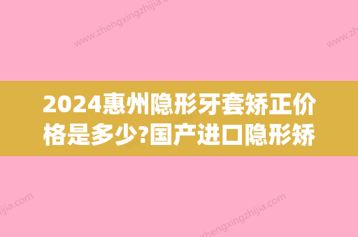 2024惠州隐形牙套矫正价格是多少?国产进口隐形矫正收费这都有(矫正隐形牙套价格一般是多少钱一个)