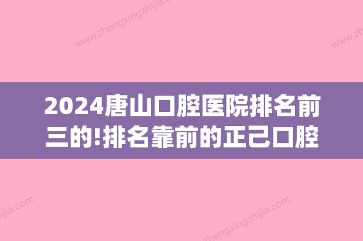 2024唐山口腔医院排名前三的!排名靠前的正己口腔怎么样(唐山好的口腔医院)