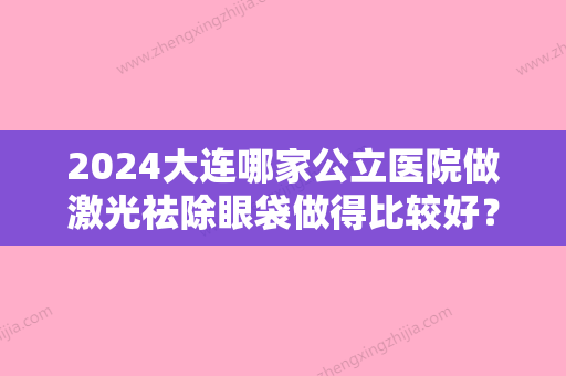 2024大连哪家公立医院做激光祛除眼袋做得比较好？（大连中心医院美容科祛眼袋）