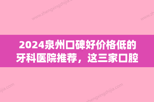 2024泉州口碑好价格低的牙科医院推荐，这三家口腔医院榜上有名！(泉州牙科比较好的牙科三甲医院)